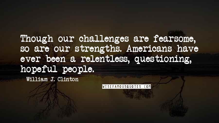 William J. Clinton Quotes: Though our challenges are fearsome, so are our strengths. Americans have ever been a relentless, questioning, hopeful people.