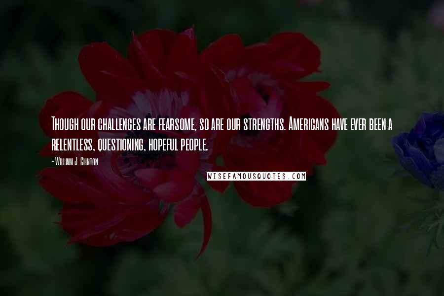 William J. Clinton Quotes: Though our challenges are fearsome, so are our strengths. Americans have ever been a relentless, questioning, hopeful people.