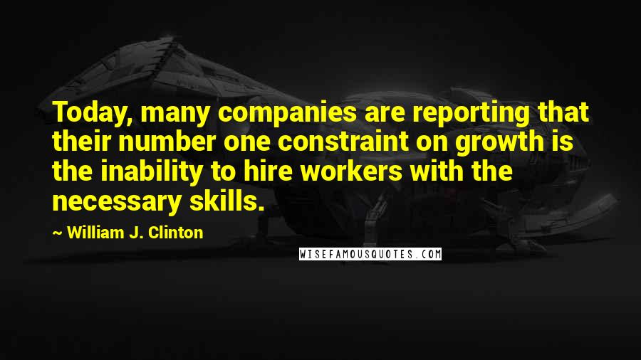 William J. Clinton Quotes: Today, many companies are reporting that their number one constraint on growth is the inability to hire workers with the necessary skills.