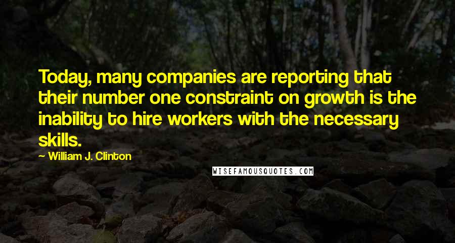 William J. Clinton Quotes: Today, many companies are reporting that their number one constraint on growth is the inability to hire workers with the necessary skills.