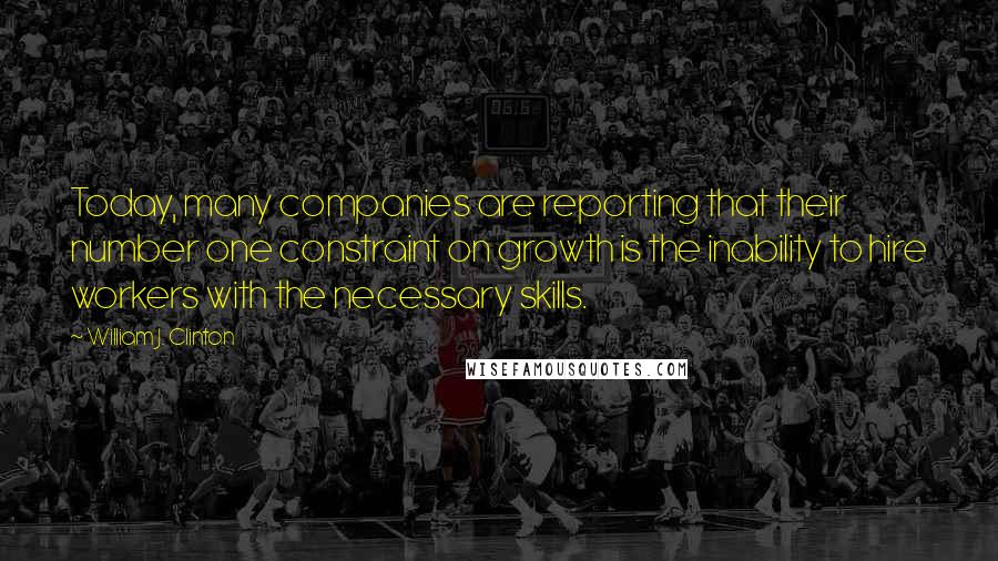 William J. Clinton Quotes: Today, many companies are reporting that their number one constraint on growth is the inability to hire workers with the necessary skills.