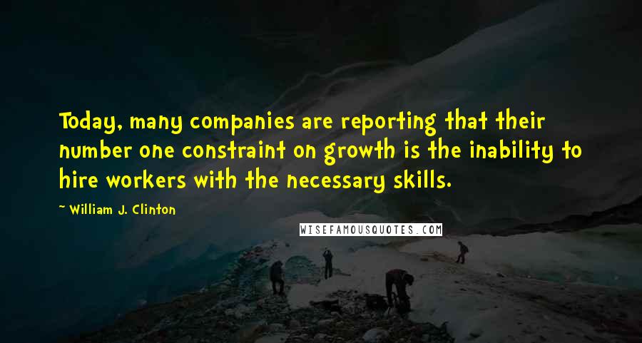 William J. Clinton Quotes: Today, many companies are reporting that their number one constraint on growth is the inability to hire workers with the necessary skills.