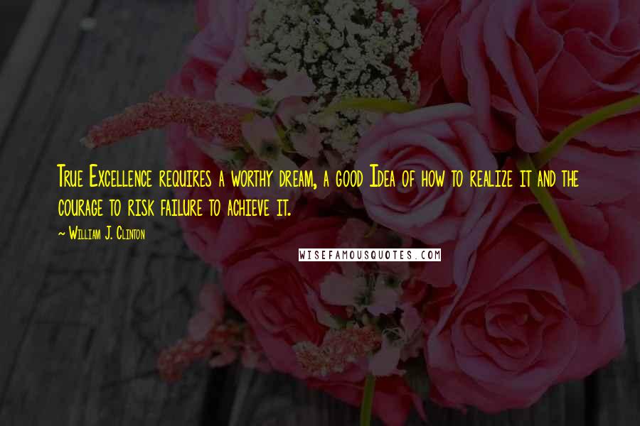 William J. Clinton Quotes: True Excellence requires a worthy dream, a good Idea of how to realize it and the courage to risk failure to achieve it.