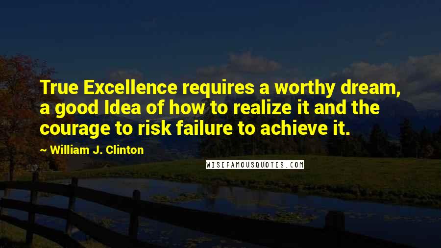 William J. Clinton Quotes: True Excellence requires a worthy dream, a good Idea of how to realize it and the courage to risk failure to achieve it.