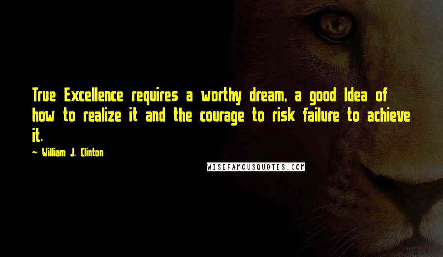 William J. Clinton Quotes: True Excellence requires a worthy dream, a good Idea of how to realize it and the courage to risk failure to achieve it.