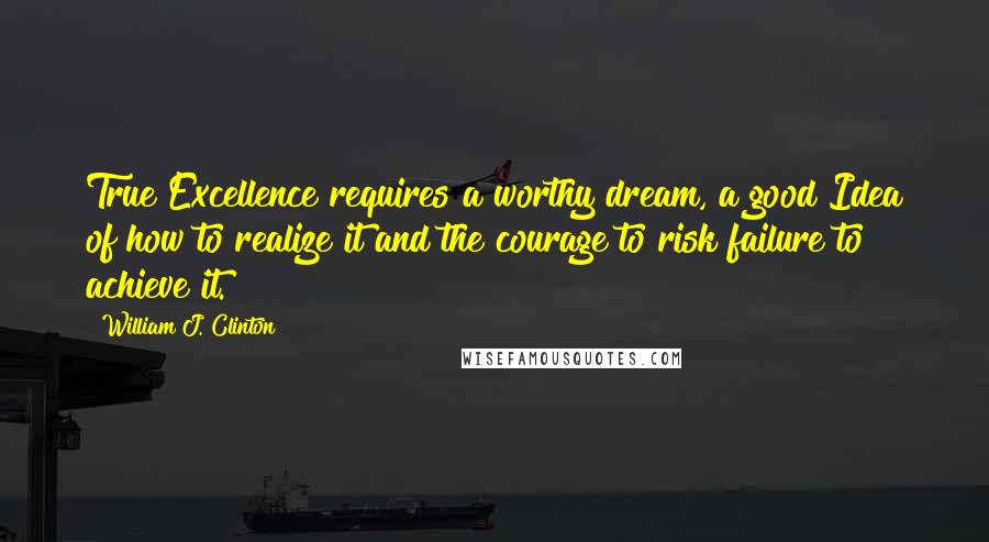 William J. Clinton Quotes: True Excellence requires a worthy dream, a good Idea of how to realize it and the courage to risk failure to achieve it.