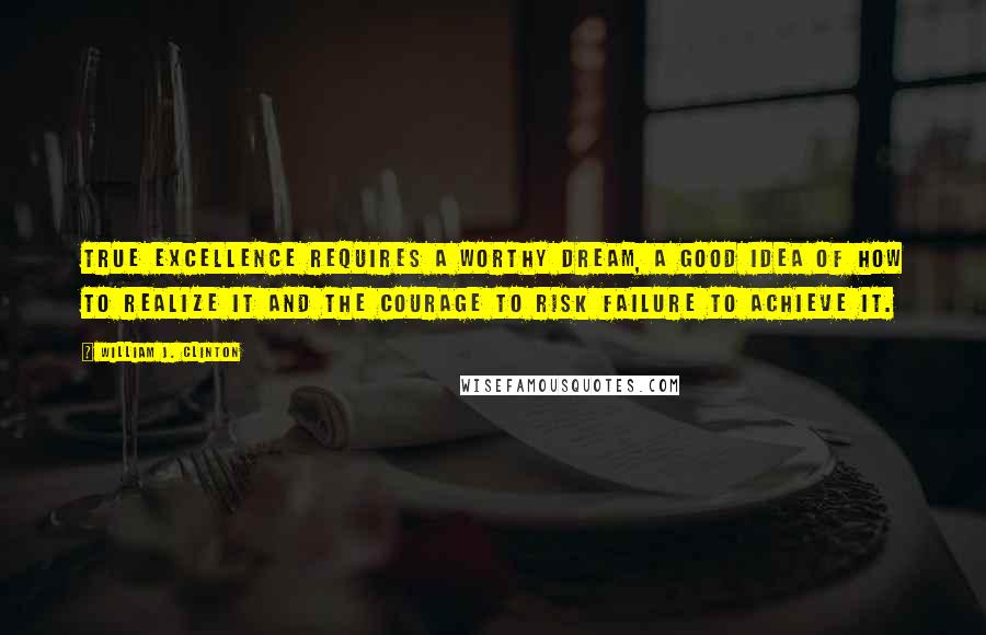 William J. Clinton Quotes: True Excellence requires a worthy dream, a good Idea of how to realize it and the courage to risk failure to achieve it.