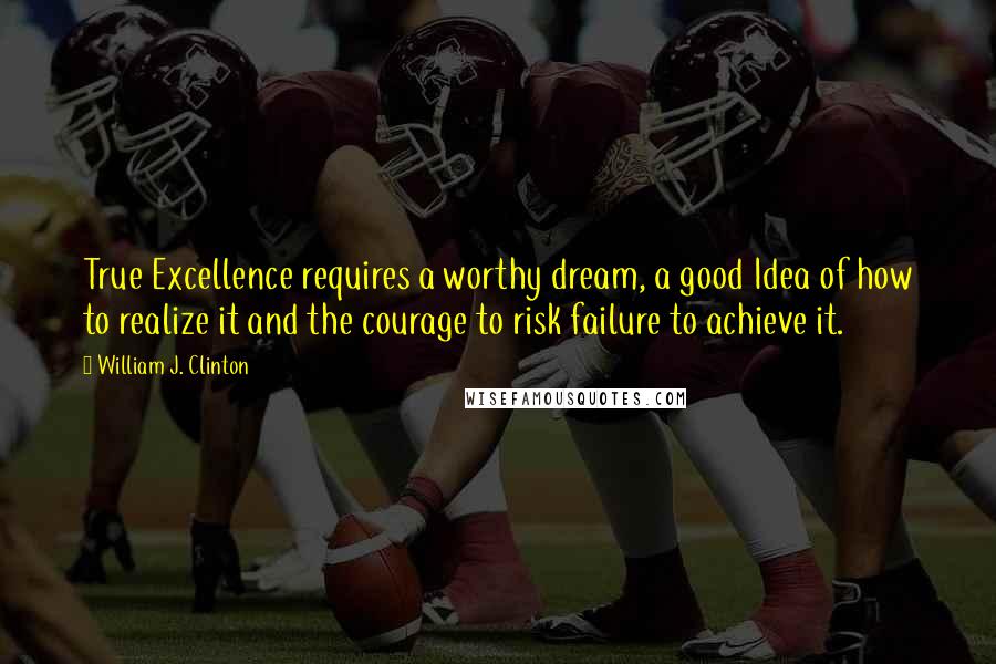 William J. Clinton Quotes: True Excellence requires a worthy dream, a good Idea of how to realize it and the courage to risk failure to achieve it.