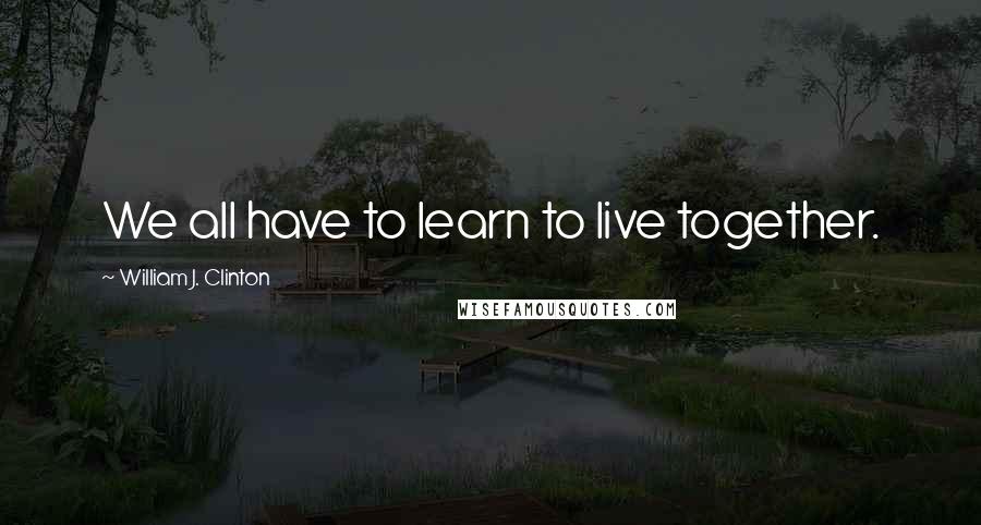 William J. Clinton Quotes: We all have to learn to live together.