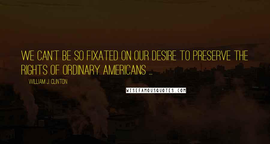 William J. Clinton Quotes: We can't be so fixated on our desire to preserve the rights of ordinary Americans ...