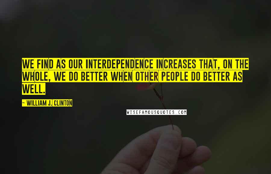 William J. Clinton Quotes: We find as our interdependence increases that, on the whole, we do better when other people do better as well.