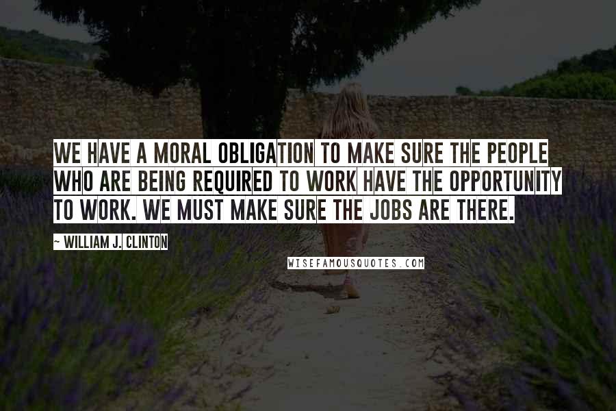 William J. Clinton Quotes: We have a moral obligation to make sure the people who are being required to work have the opportunity to work. We must make sure the jobs are there.