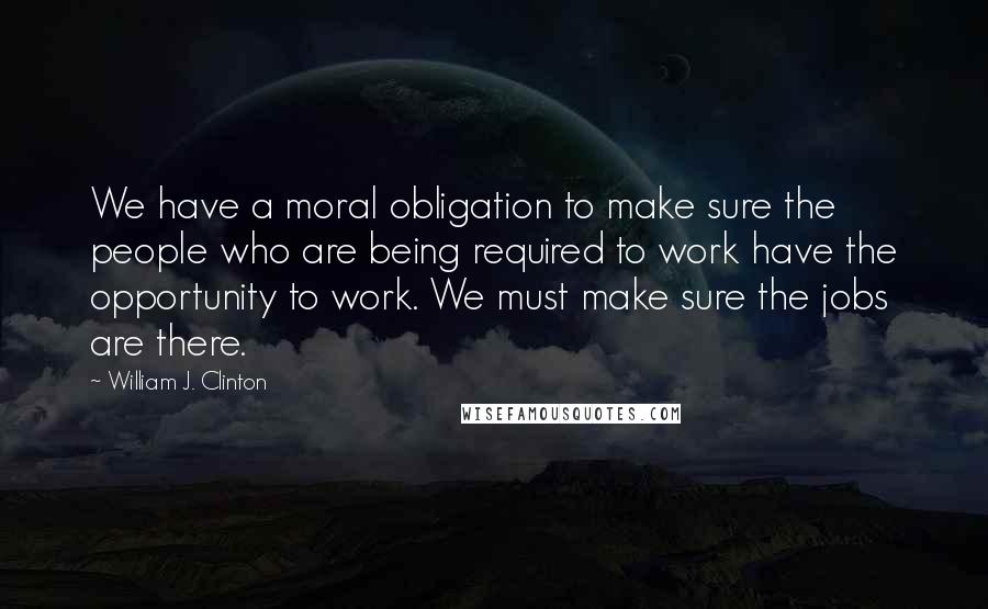 William J. Clinton Quotes: We have a moral obligation to make sure the people who are being required to work have the opportunity to work. We must make sure the jobs are there.