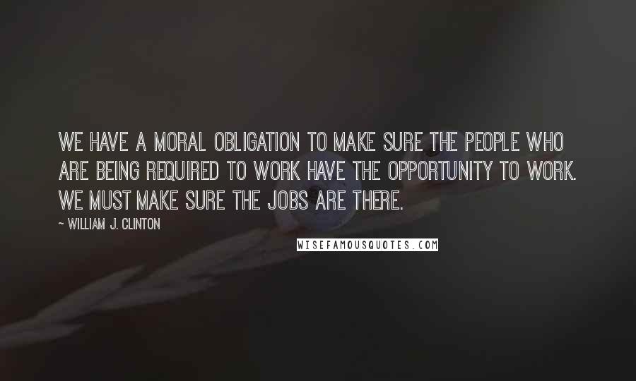 William J. Clinton Quotes: We have a moral obligation to make sure the people who are being required to work have the opportunity to work. We must make sure the jobs are there.