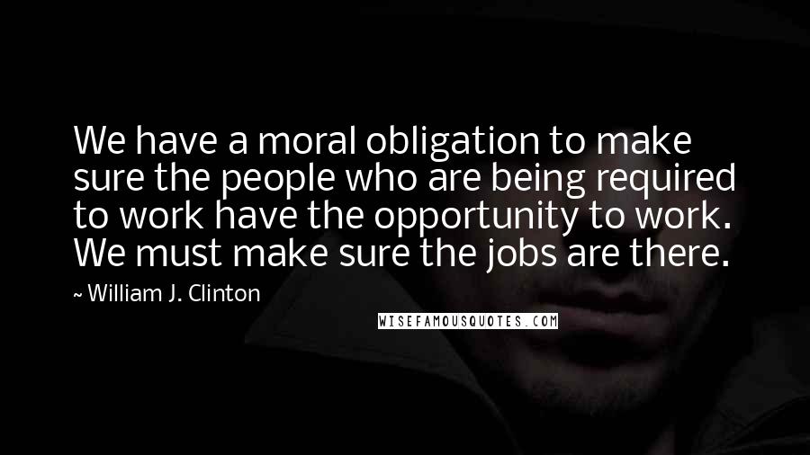 William J. Clinton Quotes: We have a moral obligation to make sure the people who are being required to work have the opportunity to work. We must make sure the jobs are there.