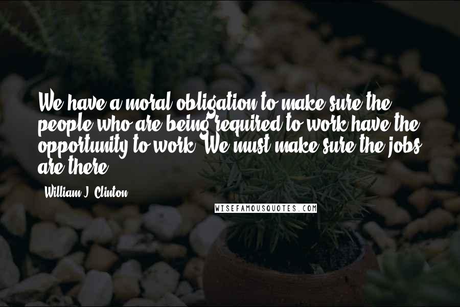 William J. Clinton Quotes: We have a moral obligation to make sure the people who are being required to work have the opportunity to work. We must make sure the jobs are there.