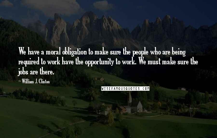 William J. Clinton Quotes: We have a moral obligation to make sure the people who are being required to work have the opportunity to work. We must make sure the jobs are there.