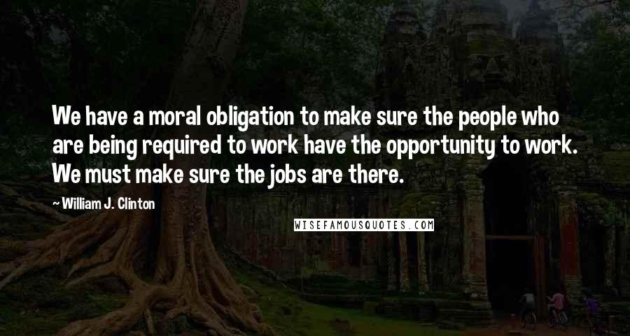 William J. Clinton Quotes: We have a moral obligation to make sure the people who are being required to work have the opportunity to work. We must make sure the jobs are there.