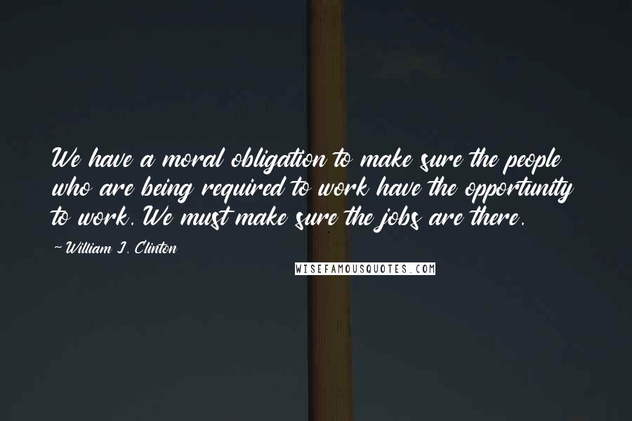 William J. Clinton Quotes: We have a moral obligation to make sure the people who are being required to work have the opportunity to work. We must make sure the jobs are there.