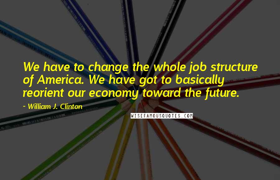 William J. Clinton Quotes: We have to change the whole job structure of America. We have got to basically reorient our economy toward the future.