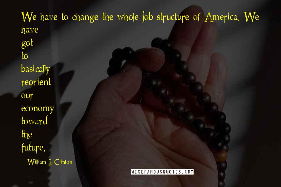 William J. Clinton Quotes: We have to change the whole job structure of America. We have got to basically reorient our economy toward the future.