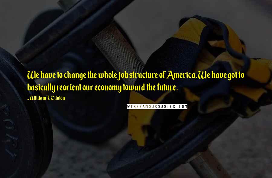 William J. Clinton Quotes: We have to change the whole job structure of America. We have got to basically reorient our economy toward the future.