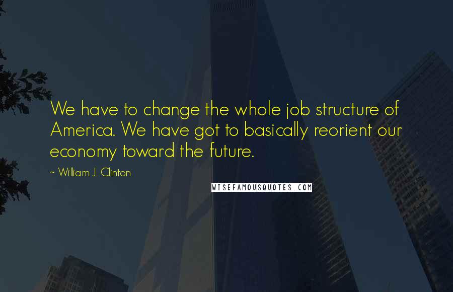 William J. Clinton Quotes: We have to change the whole job structure of America. We have got to basically reorient our economy toward the future.