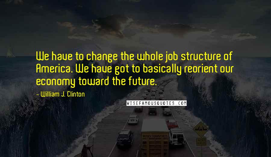 William J. Clinton Quotes: We have to change the whole job structure of America. We have got to basically reorient our economy toward the future.