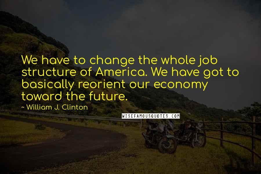 William J. Clinton Quotes: We have to change the whole job structure of America. We have got to basically reorient our economy toward the future.