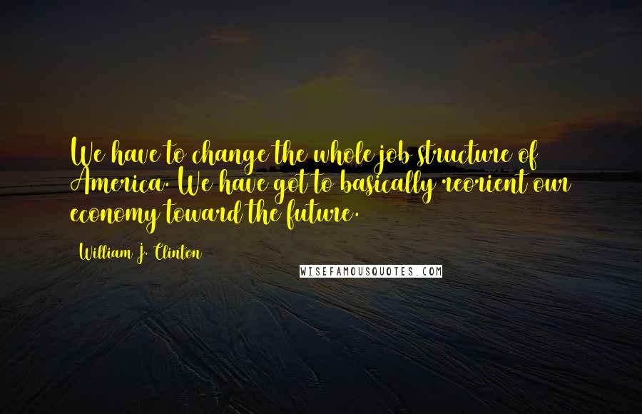 William J. Clinton Quotes: We have to change the whole job structure of America. We have got to basically reorient our economy toward the future.