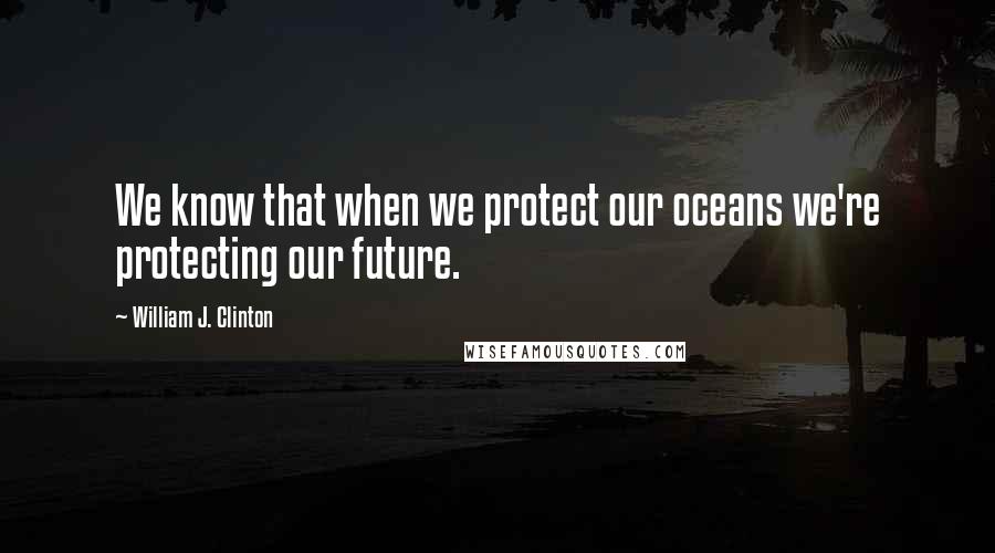 William J. Clinton Quotes: We know that when we protect our oceans we're protecting our future.