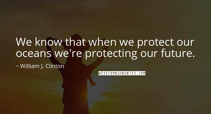 William J. Clinton Quotes: We know that when we protect our oceans we're protecting our future.