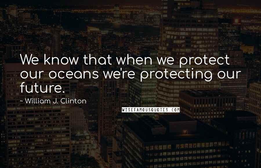 William J. Clinton Quotes: We know that when we protect our oceans we're protecting our future.