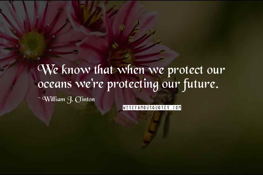 William J. Clinton Quotes: We know that when we protect our oceans we're protecting our future.