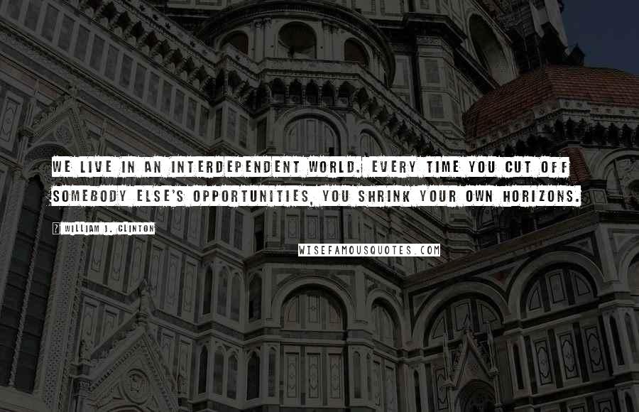 William J. Clinton Quotes: We live in an interdependent world. Every time you cut off somebody else's opportunities, you shrink your own horizons.