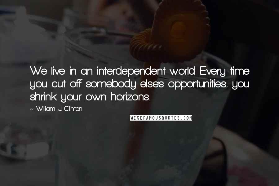 William J. Clinton Quotes: We live in an interdependent world. Every time you cut off somebody else's opportunities, you shrink your own horizons.