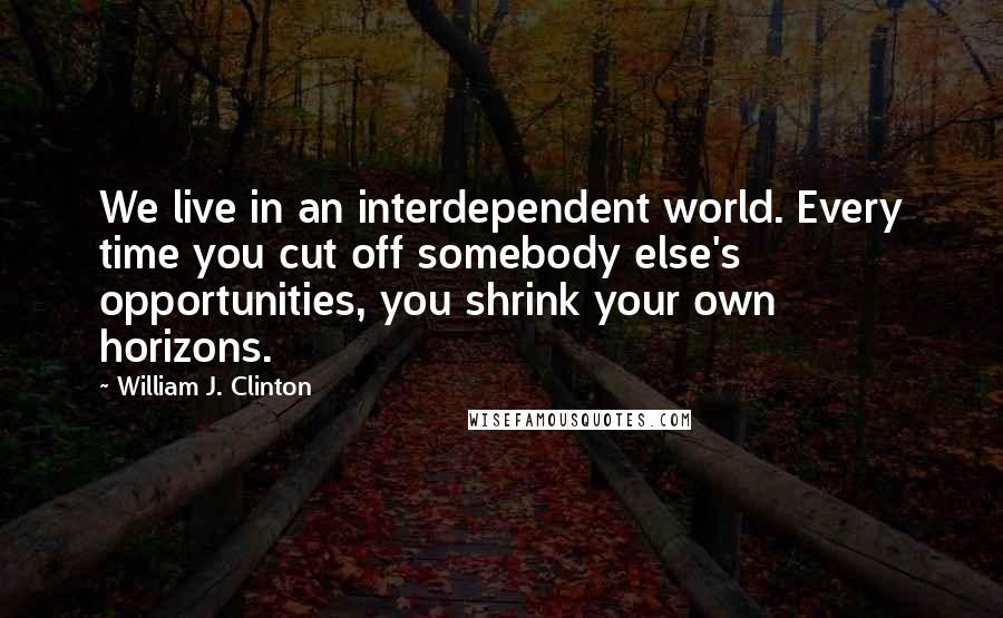 William J. Clinton Quotes: We live in an interdependent world. Every time you cut off somebody else's opportunities, you shrink your own horizons.