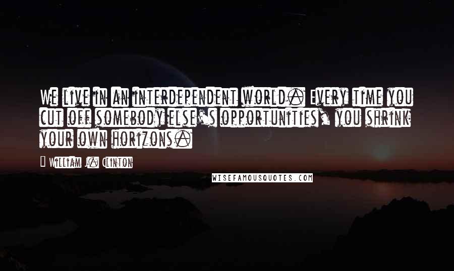 William J. Clinton Quotes: We live in an interdependent world. Every time you cut off somebody else's opportunities, you shrink your own horizons.