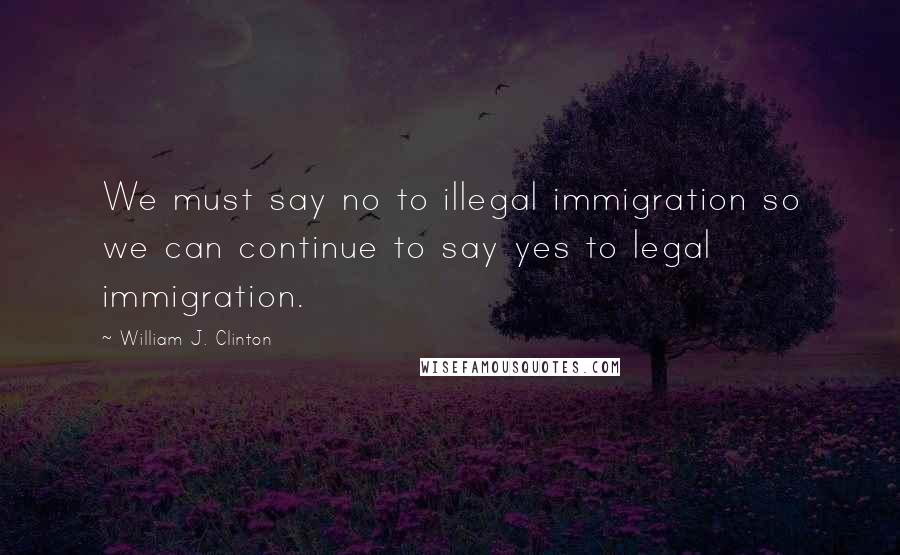 William J. Clinton Quotes: We must say no to illegal immigration so we can continue to say yes to legal immigration.
