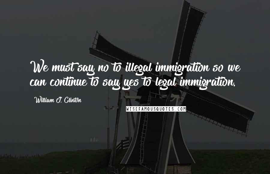 William J. Clinton Quotes: We must say no to illegal immigration so we can continue to say yes to legal immigration.