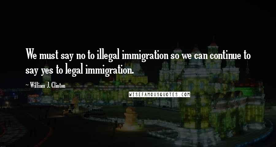 William J. Clinton Quotes: We must say no to illegal immigration so we can continue to say yes to legal immigration.