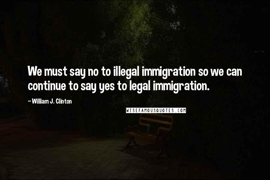 William J. Clinton Quotes: We must say no to illegal immigration so we can continue to say yes to legal immigration.