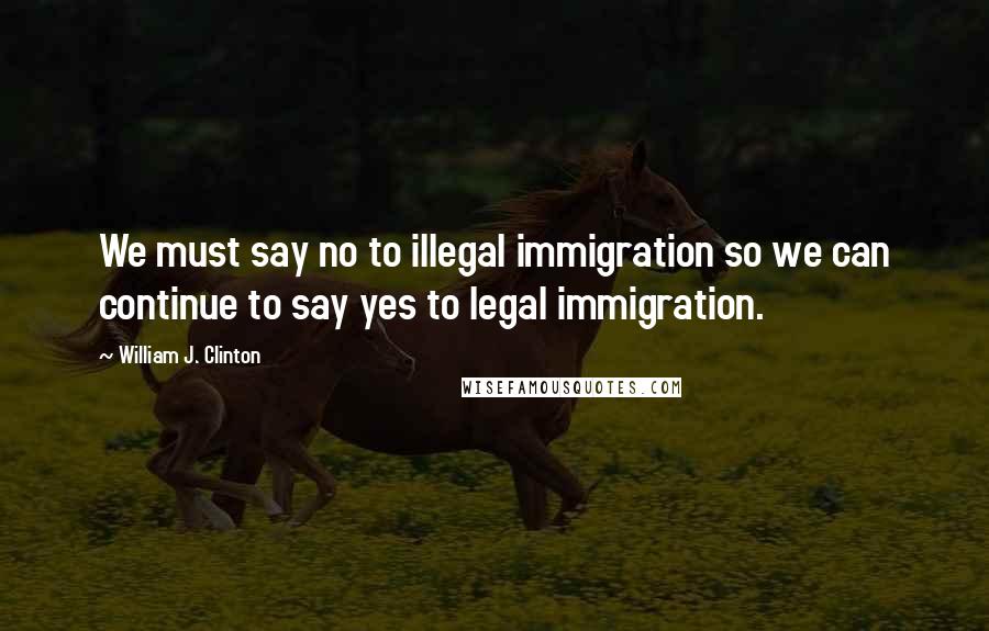 William J. Clinton Quotes: We must say no to illegal immigration so we can continue to say yes to legal immigration.