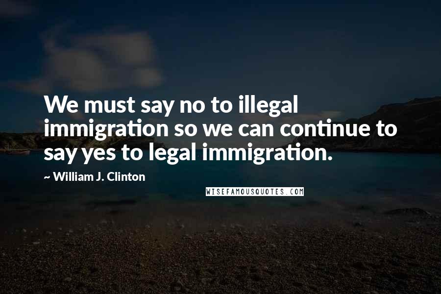 William J. Clinton Quotes: We must say no to illegal immigration so we can continue to say yes to legal immigration.