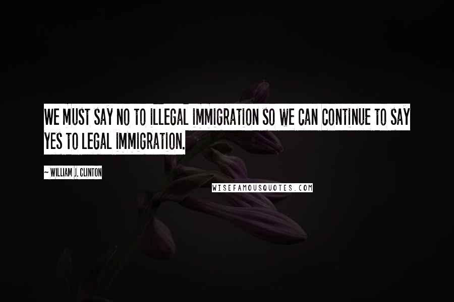 William J. Clinton Quotes: We must say no to illegal immigration so we can continue to say yes to legal immigration.