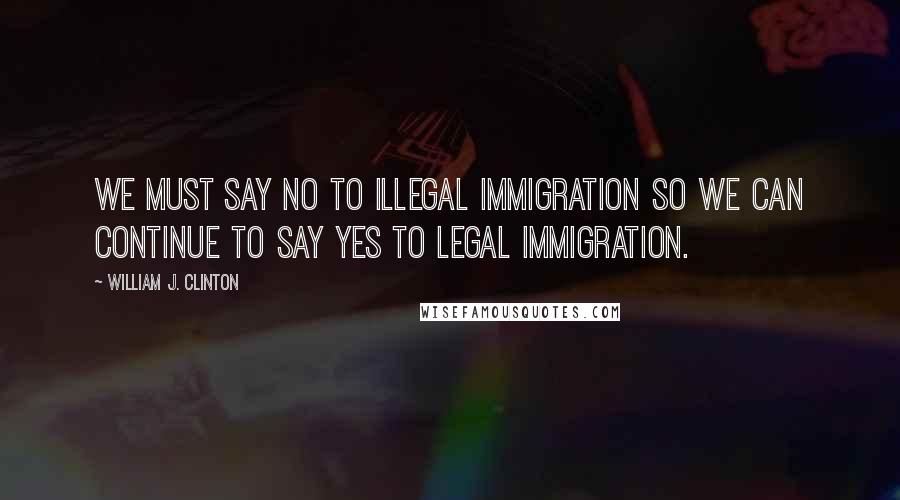 William J. Clinton Quotes: We must say no to illegal immigration so we can continue to say yes to legal immigration.