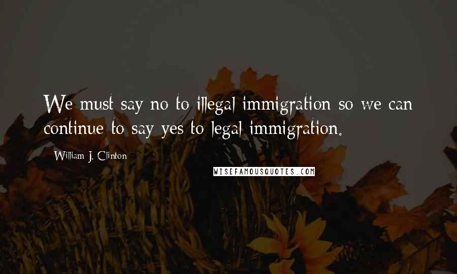 William J. Clinton Quotes: We must say no to illegal immigration so we can continue to say yes to legal immigration.