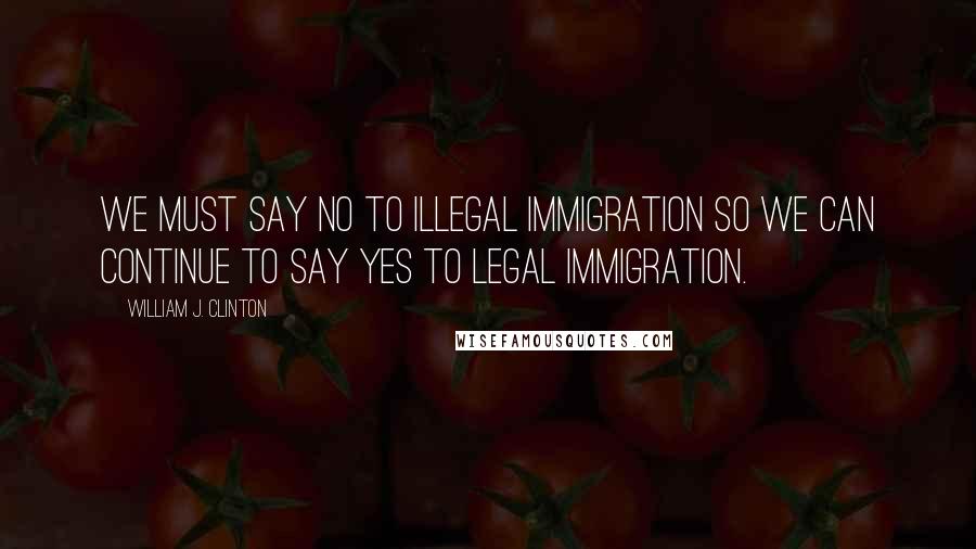 William J. Clinton Quotes: We must say no to illegal immigration so we can continue to say yes to legal immigration.