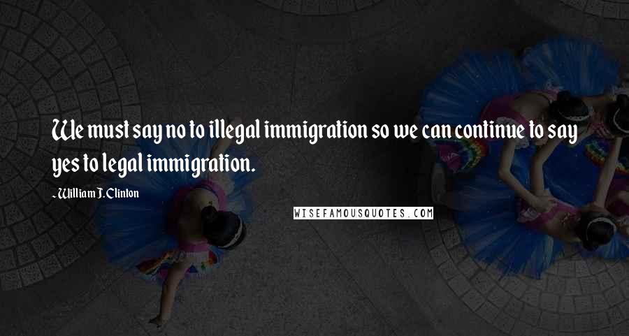 William J. Clinton Quotes: We must say no to illegal immigration so we can continue to say yes to legal immigration.