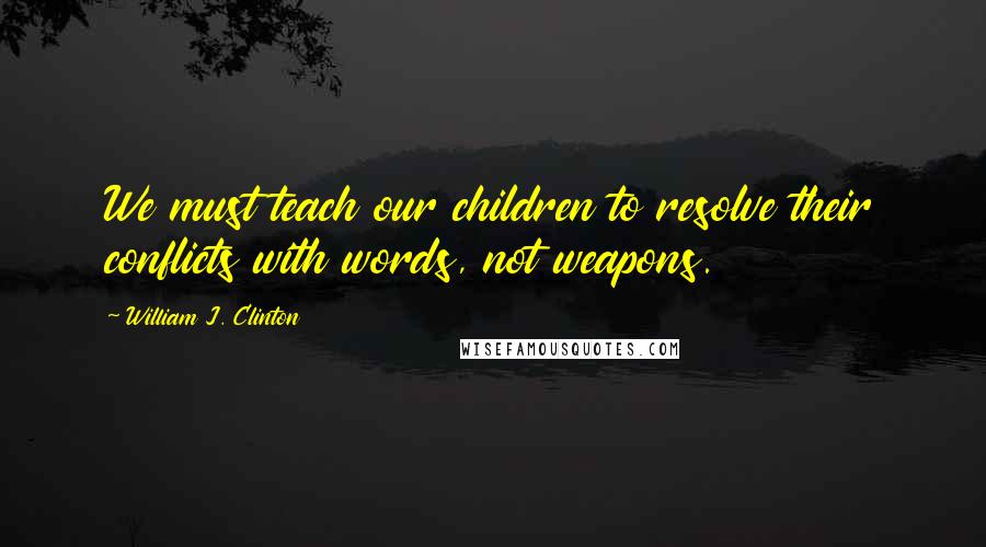 William J. Clinton Quotes: We must teach our children to resolve their conflicts with words, not weapons.